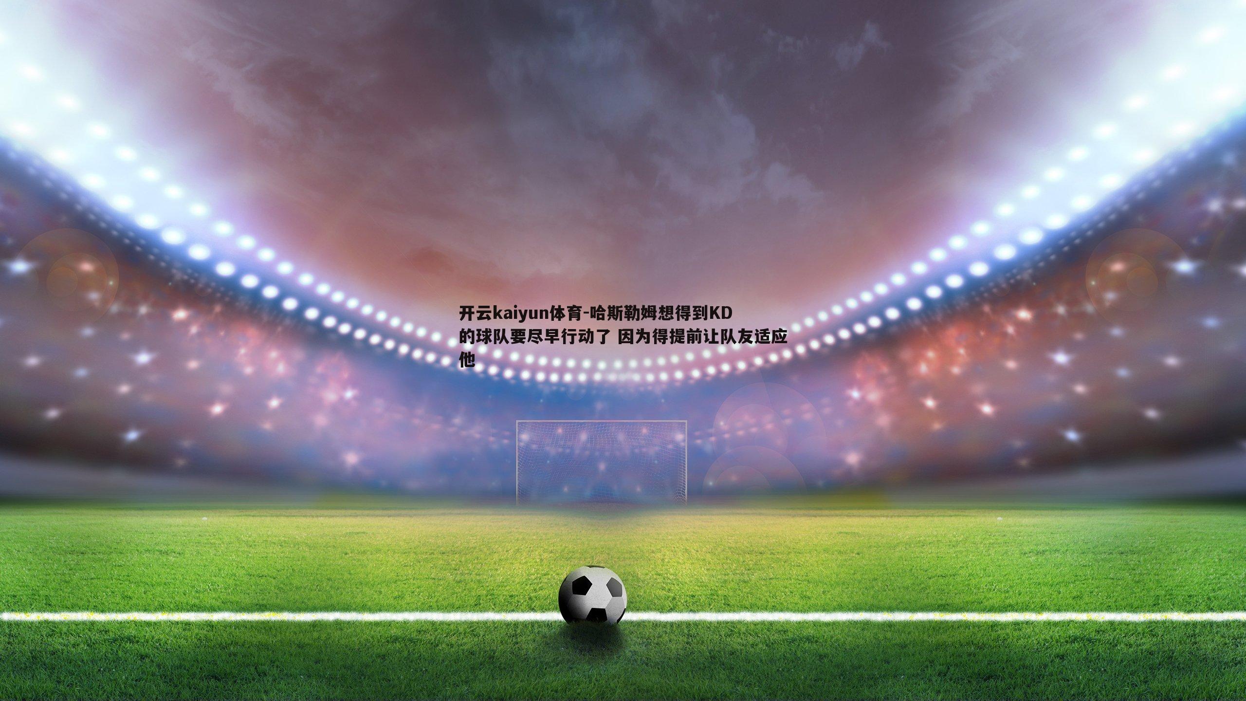 哈斯勒姆想得到KD的球队要尽早行动了 因为得提前让队友适应他