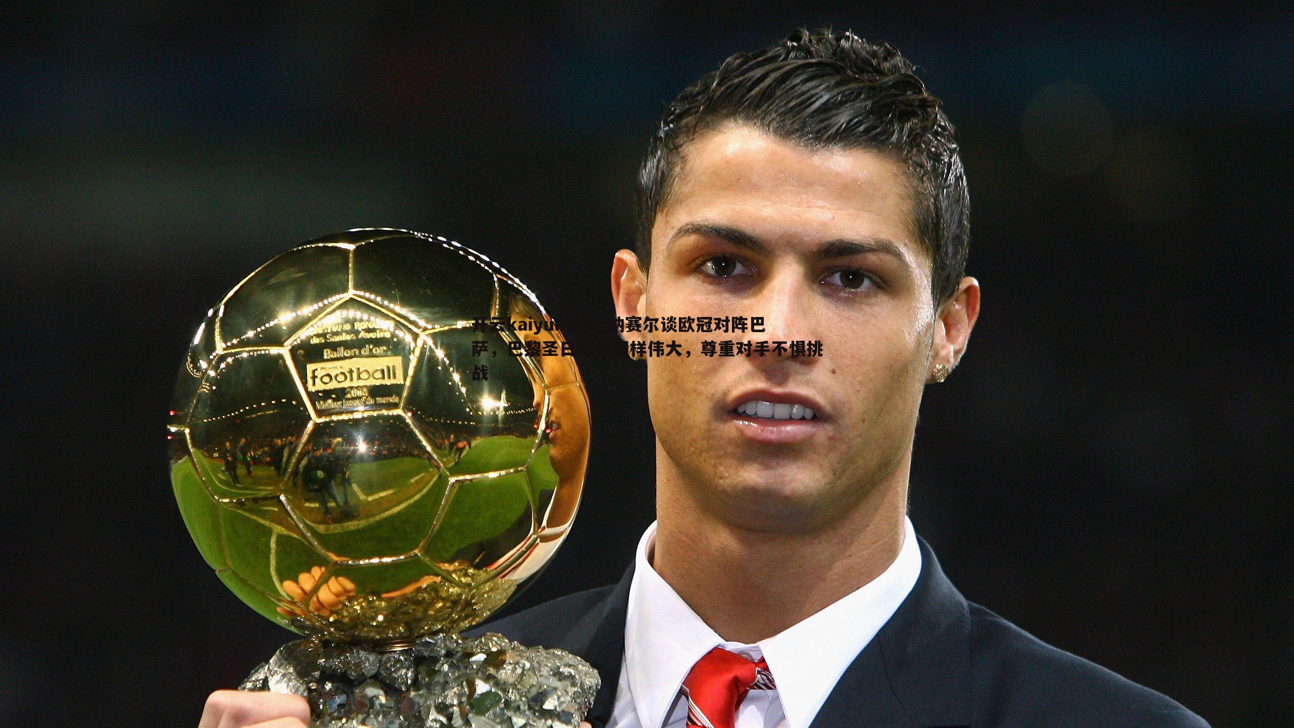 开云kaiyun体育-纳赛尔谈欧冠对阵巴萨，巴黎圣日耳曼同样伟大，尊重对手不惧挑战